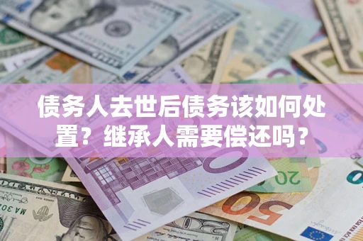 济南债务人去世后债务该如何处置？继承人需要偿还吗？