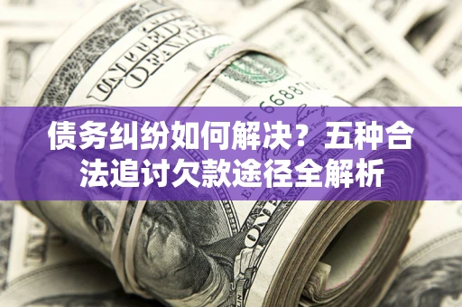 济南债务纠纷如何解决？五种合法追讨欠款途径全解析