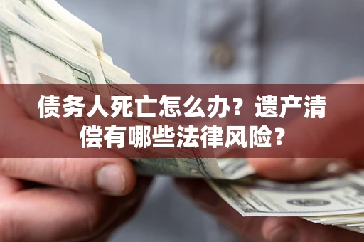 济南债务人死亡怎么办？遗产清偿有哪些法律风险？