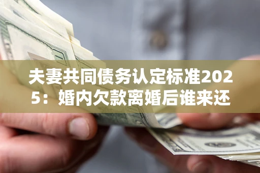 济南夫妻共同债务认定标准2025：婚内欠款离婚后谁来还？